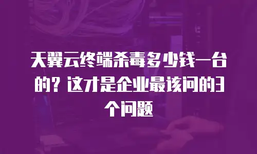 天翼云终端杀毒多少钱一台的？这才是企业最该问的3个问题