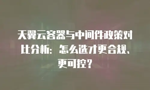 天翼云容器与中间件政策对比分析：怎么选才更合规、更可控？