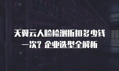 天翼云人脸检测折扣多少钱一次？企业选型全解析