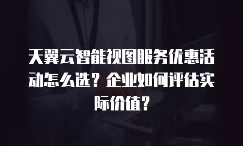 天翼云智能视图服务优惠活动怎么选？企业如何评估实际价值？