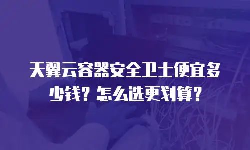 天翼云容器安全卫士便宜多少钱？怎么选更划算？