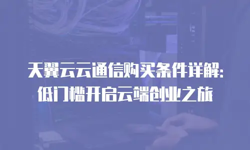天翼云云通信购买条件详解：低门槛开启云端创业之旅