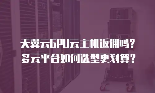 天翼云GPU云主机返佣吗？多云平台如何选型更划算？