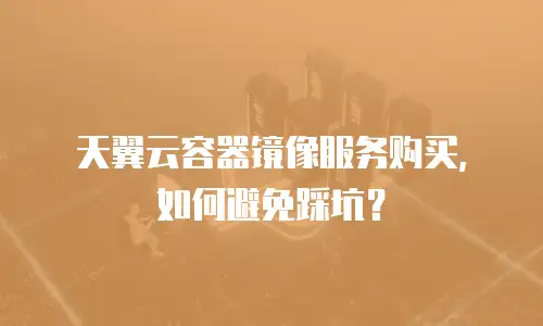 天翼云容器镜像服务购买，如何避免踩坑？