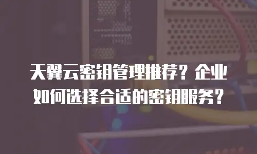 天翼云密钥管理推荐？企业如何选择合适的密钥服务？
