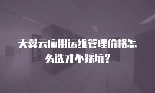 天翼云应用运维管理价格怎么选才不踩坑？