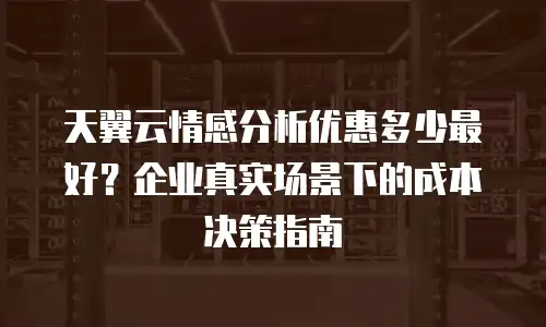 天翼云情感分析优惠多少最好？企业真实场景下的成本决策指南