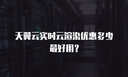 天翼云实时云渲染优惠多少最好用？