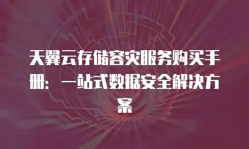 天翼云存储容灾服务购买手册：一站式数据安全解决方案