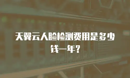 天翼云人脸检测费用是多少钱一年？