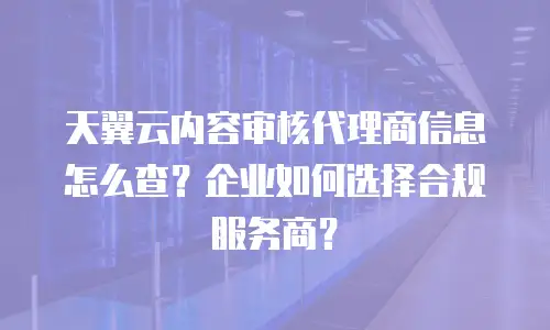 天翼云内容审核代理商信息怎么查？企业如何选择合规服务商？