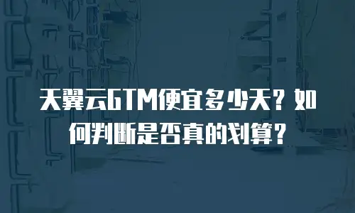 天翼云GTM便宜多少天？如何判断是否真的划算？