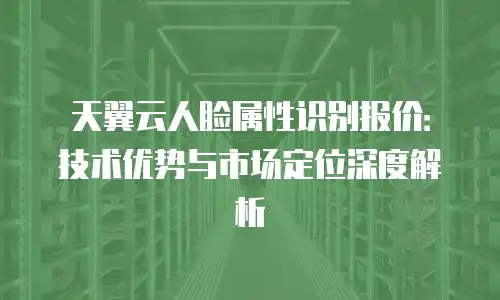 天翼云人脸属性识别报价：技术优势与市场定位深度解析