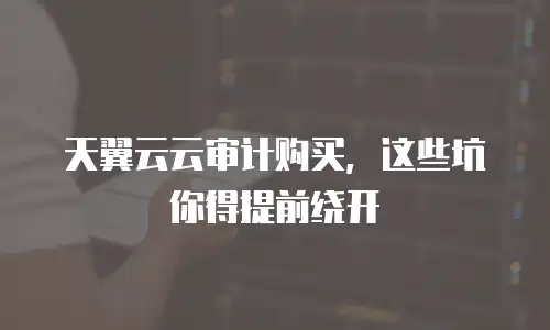 天翼云云审计购买，这些坑你得提前绕开