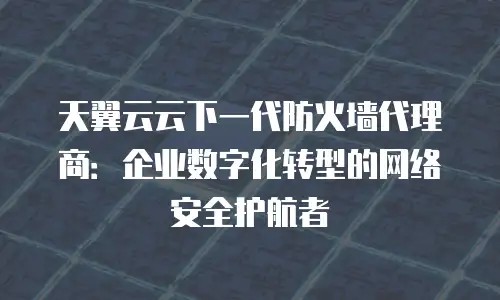 天翼云云下一代防火墙代理商：企业数字化转型的网络安全护航者