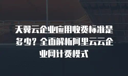 天翼云企业应用收费标准是多少？全面解析阿里云云企业网计费模式