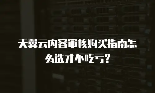 天翼云内容审核购买指南怎么选才不吃亏？