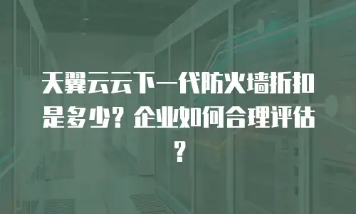 天翼云云下一代防火墙折扣是多少？企业如何合理评估？