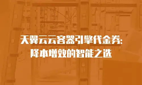 天翼云云容器引擎代金券：降本增效的智能之选