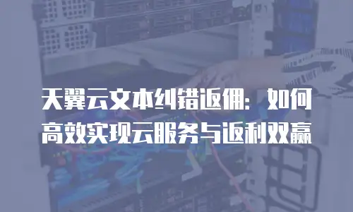 天翼云文本纠错返佣：如何高效实现云服务与返利双赢