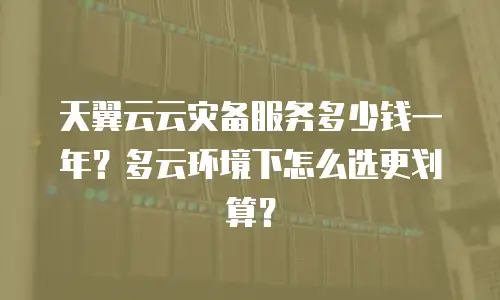 天翼云云灾备服务多少钱一年？多云环境下怎么选更划算？