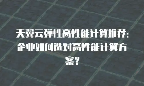 天翼云弹性高性能计算推荐：企业如何选对高性能计算方案？