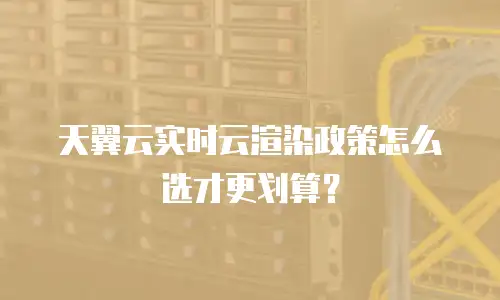 天翼云实时云渲染政策怎么选才更划算？