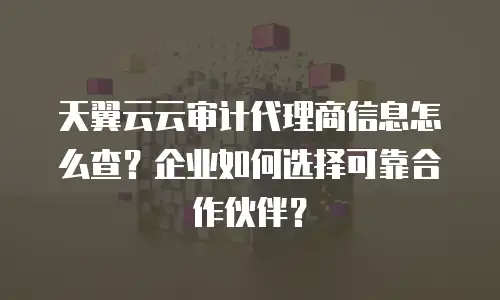 天翼云云审计代理商信息怎么查？企业如何选择可靠合作伙伴？