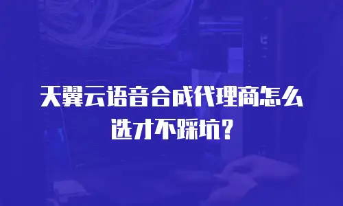 天翼云语音合成代理商怎么选才不踩坑？