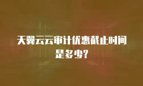 天翼云云审计优惠截止时间是多少？