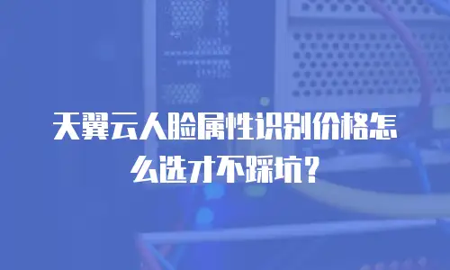 天翼云人脸属性识别价格怎么选才不踩坑？