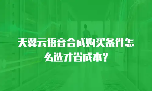 天翼云语音合成购买条件怎么选才省成本？