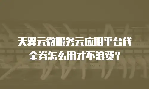 天翼云微服务云应用平台代金券怎么用才不浪费？