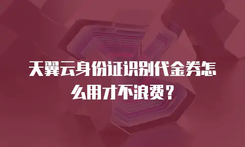 天翼云身份证识别代金券怎么用才不浪费？