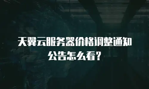 天翼云服务器价格调整通知公告怎么看？