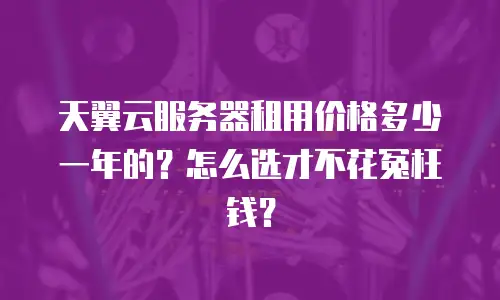 天翼云服务器租用价格多少一年的？怎么选才不花冤枉钱？