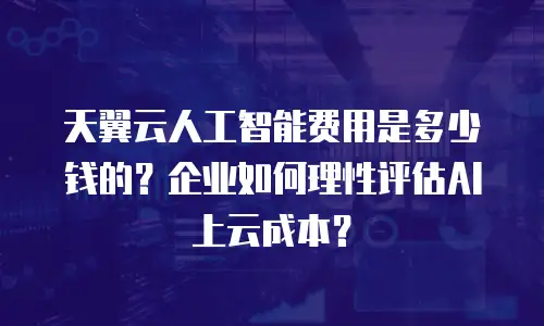 天翼云人工智能费用是多少钱的？企业如何理性评估AI上云成本？