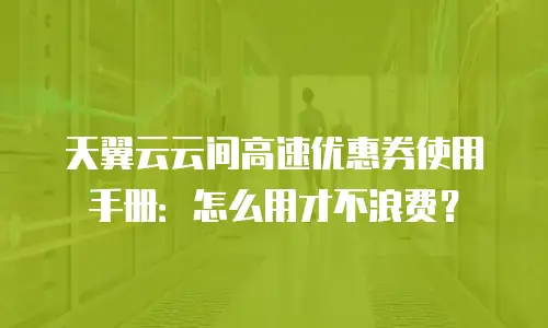 天翼云云间高速优惠券使用手册：怎么用才不浪费？