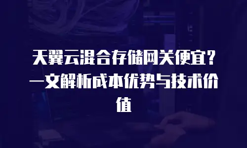天翼云混合存储网关便宜？一文解析成本优势与技术价值