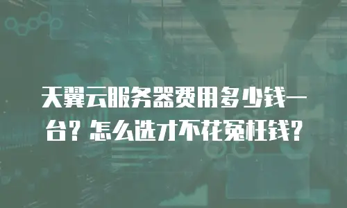 天翼云服务器费用多少钱一台？怎么选才不花冤枉钱？