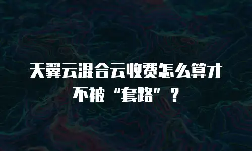 天翼云混合云收费怎么算才不被&ldquo;套路&rdquo;？