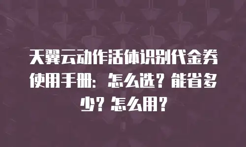 天翼云动作活体识别代金券使用手册：怎么选？能省多少？怎么用？