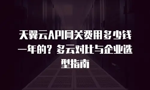 天翼云API网关费用多少钱一年的？多云对比与企业选型指南