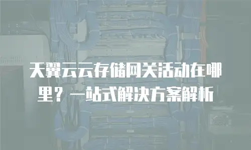 天翼云云存储网关活动在哪里？一站式解决方案解析