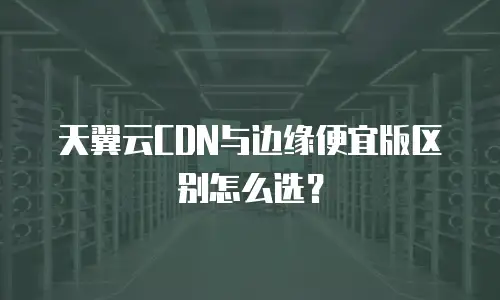 天翼云CDN与边缘便宜版区别怎么选？