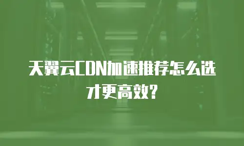天翼云CDN加速推荐怎么选才更高效？