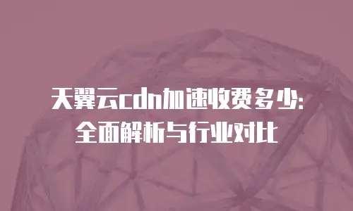 天翼云cdn加速收费多少：全面解析与行业对比