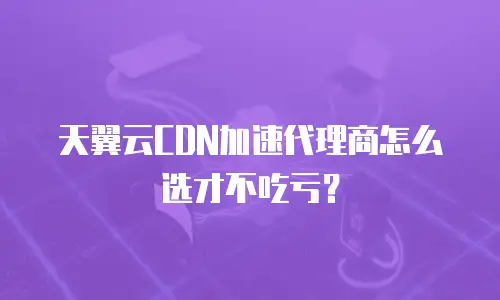 天翼云CDN加速代理商怎么选才不吃亏？