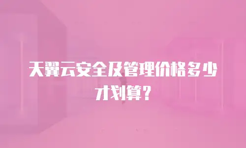 天翼云安全及管理价格多少才划算？