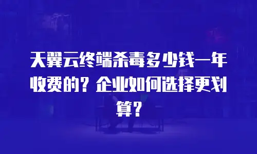 天翼云终端杀毒多少钱一年收费的？企业如何选择更划算？